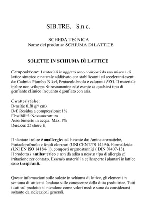 SIB.TRE. S.n.c.
SCHEDA TECNICA
Nome del prodotto: SCHIUMA Dì LATTICE
SOLETTE IN SCHIUMA DÌ LATTICE
Composizione: I materiali in oggetto sono composti da una miscela di
lattice sintetico e naturale additivato con stabilizzanti ed acceleranti esenti
da: Cadmio, Piombo, Nikel, Pentacolofenolo e coloranti AZO. Il materiale
inoltre non sviluppa Nitrosoammine ed è esente da qualsiasi tipo di
gonfiante chimico in quanto è gonfiato con aria.
Caratteristiche:
Densità: 0.30 gr/ cm3
Def. Residua a compressione: 1%
Flessibilità: Nessuna rottura
Assorbimento in acqua: Max. 1%
Durezza: 25 shore E
Il plantare inoltre è anallergico ed è esente da: Amine aromatiche,
Pentaclorofenolo e fenoli clorurari (UNI CENT/TS 14494), Formaldeide
(UNI EN ISO 14184- 1), composti organostannici ( DIN 38407-13).
Il prodotto è antibatterico e non dà adito a nessun tipo di allergia ed
irritazione per contatto. Essendo materiali a celle aperte i plantari in lattice
sono traspiranti.
Queste informazioni sulle solette in schiuma di lattice, gli elementi in
schiuma di lattice si fondano sulle conoscenze della ditta produttrice. Tutti
i dati sul prodotto si intendono come valori medi e sono da considerarsi
soltanto da indicazioni generali.
 