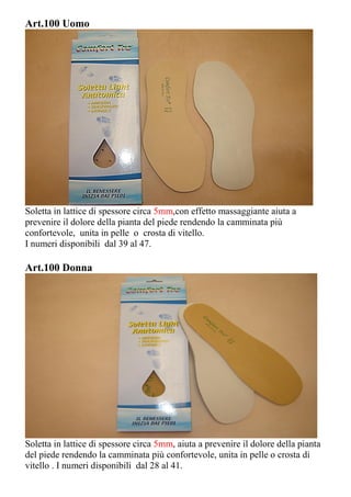 Art.100 Uomo
Soletta in lattice di spessore circa 5mm,con effetto massaggiante aiuta a
prevenire il dolore della pianta del piede rendendo la camminata più
confortevole, unita in pelle o crosta di vitello.
I numeri disponibili dal 39 al 47.
Art.100 Donna
Soletta in lattice di spessore circa 5mm, aiuta a prevenire il dolore della pianta
del piede rendendo la camminata più confortevole, unita in pelle o crosta di
vitello . I numeri disponibili dal 28 al 41.
 