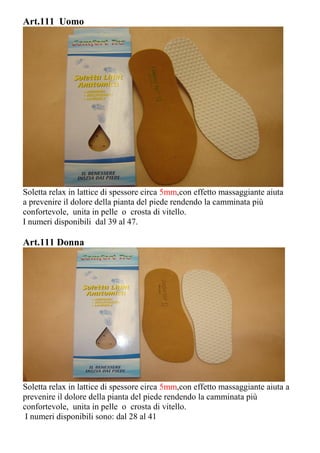 Art.111 Uomo
Soletta relax in lattice di spessore circa 5mm,con effetto massaggiante aiuta
a prevenire il dolore della pianta del piede rendendo la camminata più
confortevole, unita in pelle o crosta di vitello.
I numeri disponibili dal 39 al 47.
Art.111 Donna
Soletta relax in lattice di spessore circa 5mm,con effetto massaggiante aiuta a
prevenire il dolore della pianta del piede rendendo la camminata più
confortevole, unita in pelle o crosta di vitello.
I numeri disponibili sono: dal 28 al 41
 