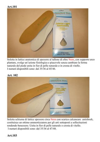Art.101
Soletta in lattice anatomica di spessore al tallone di oltre 9mm, con supporto arco
plantare, svolge un’azione fisiologica e piacevole senza cambiare la forma
naturale del piede unita in fior di pelle naturale o in crosta di vitello.
I numeri disponibili sono: dal 35/36 al 45/46.
Art. 102
Soletta schiuma di lattice spessore circa 9mm con scarico calcaneare antishock,
costituisce un ottimo ammortizzatore per gli arti sottoposti a sollecitazioni
rendendo benessere. Unita in fior di pelle naturale o crosta di vitello.
I numeri disponibili sono: dal 35/36 al 47/48.
Art.103
 