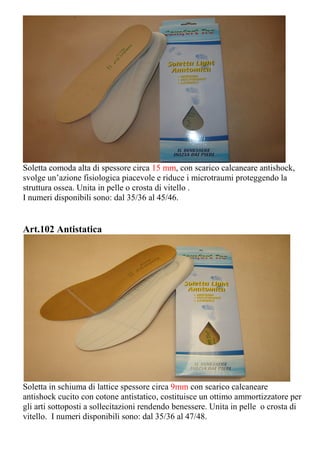 Soletta comoda alta di spessore circa 15 mm, con scarico calcaneare antishock,
svolge un’azione fisiologica piacevole e riduce i microtraumi proteggendo la
struttura ossea. Unita in pelle o crosta di vitello .
I numeri disponibili sono: dal 35/36 al 45/46.
Art.102 Antistatica
Soletta in schiuma di lattice spessore circa 9mm con scarico calcaneare
antishock cucito con cotone antistatico, costituisce un ottimo ammortizzatore per
gli arti sottoposti a sollecitazioni rendendo benessere. Unita in pelle o crosta di
vitello. I numeri disponibili sono: dal 35/36 al 47/48.
 