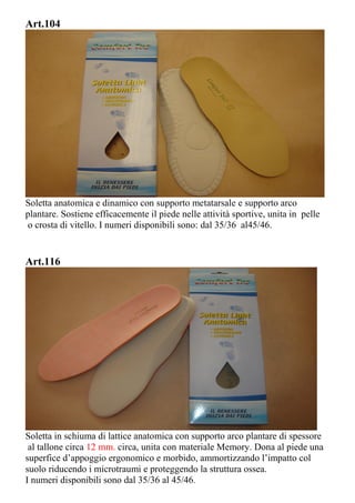 Art.104
Soletta anatomica e dinamico con supporto metatarsale e supporto arco
plantare. Sostiene efficacemente il piede nelle attività sportive, unita in pelle
o crosta di vitello. I numeri disponibili sono: dal 35/36 al45/46.
Art.116
Soletta in schiuma di lattice anatomica con supporto arco plantare di spessore
al tallone circa 12 mm. circa, unita con materiale Memory. Dona al piede una
superfice d’appoggio ergonomico e morbido, ammortizzando l’impatto col
suolo riducendo i microtraumi e proteggendo la struttura ossea.
I numeri disponibili sono dal 35/36 al 45/46.
 
