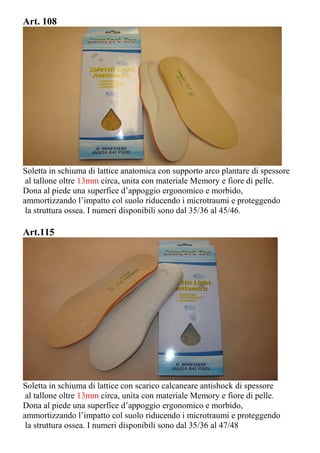 Art. 108
Soletta in schiuma di lattice anatomica con supporto arco plantare di spessore
al tallone oltre 13mm circa, unita con materiale Memory e fiore di pelle.
Dona al piede una superfice d’appoggio ergonomico e morbido,
ammortizzando l’impatto col suolo riducendo i microtraumi e proteggendo
la struttura ossea. I numeri disponibili sono dal 35/36 al 45/46.
Art.115
Soletta in schiuma di lattice con scarico calcaneare antishock di spessore
al tallone oltre 13mm circa, unita con materiale Memory e fiore di pelle.
Dona al piede una superfice d’appoggio ergonomico e morbido,
ammortizzando l’impatto col suolo riducendo i microtraumi e proteggendo
la struttura ossea. I numeri disponibili sono dal 35/36 al 47/48
 