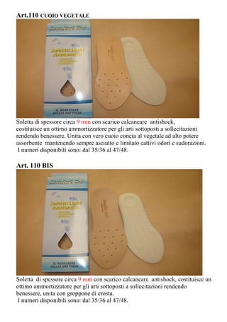 Art.110 CUOIO VEGETALE
Soletta di spessore circa 9 mm con scarico calcaneare antishock,
costituisce un ottimo ammortizzatore per gli arti sottoposti a sollecitazioni
rendendo benessere. Unita con vero cuoio concia al vegetale ad alto potere
assorbente mantenendo sempre asciutto e limitato cattivi odori e sudorazioni.
I numeri disponibili sono: dal 35/36 al 47/48.
Art. 110 BIS
Soletta di spessore circa 9 mm con scarico calcaneare antishock, costituisce un
ottimo ammortizzatore per gli arti sottoposti a sollecitazioni rendendo
benessere, unita con groppone di crosta.
I numeri disponibili sono: dal 35/36 al 47/48.
 
