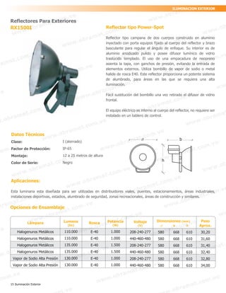 Reflector tipo Power-Spot
Reflector tipo campana de dos cuerpos construido en aluminio
inyectado con porta equipos fijado al cuerpo del reflector y brazo
basculante para regular el ángulo de enfoque. Su interior es de
aluminio anodizado pulido y posee difusor lumínico de vidrio
traslúcido templado. El uso de una empacadura de neopreno
asienta la tapa, con ganchos de presión, evitando la entrada de
elementos externos. Utiliza bombillo de vapor de sodio o metal
halide de rosca E40. Este reflector proporciona un potente sistema
de alumbrado, para áreas en las que se requiera una alta
iluminación.
Fácil sustitución del bombillo una vez retirado el difusor de vidrio
frontal.
El equipo eléctrico es interno al cuerpo del reflector, no requiere ser
instalado en un tablero de control.
Aplicaciones:
Esta luminaria esta diseñada para ser utilizadas en distribuidores viales, puentes, estacionamientos, áreas industriales,
instalaciones deportivas, estadios, alumbrado de seguridad, zonas recreacionales, áreas de construcción y similares.
Opciones de Ensamblaje
Reflectores Para Exteriores
RX1500I
Datos Técnicos
Clase:
Factor de Protección:
Montaje:
Color de Serie:
I (aterrado)
IP-65
12 a 25 metros de altura
Negro
Lámpara
Halogenuros Metálicos
Halogenuros Metálicos
Halogenuros Metálicos
Halogenuros Metálicos
Vapor de Sodio Alta Presión
Vapor de Sodio Alta Presión
Lumens
(lm)
110.000
110.000
135.000
135.000
130.000
130.000
Peso
Aprox.
30,20
31,60
31,40
32,40
32,80
34,00
Rosca
E-40
E-40
E-40
E-40
E-40
E-40
Potencia
(W)
1.000
1.000
1.500
1.500
1.000
1.000
Dimensiones (mm)
b h
580 668 610
580 668 610
580 668 610
580 668 610
580 668 610
580 668 610
Voltaje
(V)
208-240-277
440-460-480
208-240-277
440-460-480
208-240-277
440-460-480
ILUMINACION EXTERIOR
b
h
15 Iluminación Exterior
 