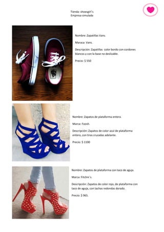 Tienda: shoesgirl´s 
Empresa simulada 
Nombre: Zapatillas Vans. 
Maraca: Vans. 
Descripción: Zapatillas color bordo con cordones blancos y con la base no deslizable. 
Precio: $ 550 
Nombre: Zapatos de plataforma entera. 
Marca: Foosh. 
Descripción: Zapatos de color azul de plataforma entera, con tiras cruzadas adelante. 
Precio: $ 1100 
Nombre: Zapatos de plataforma con taco de aguja. 
Marca: Fitchni´s. 
Descripción: Zapatos de color rojo, de plataforma con taco de aguja, con tachas redondas dorado. 
Precio: $ 965. 
 