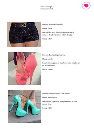 Tienda: shoesgirl´s 
Empresa simulada 
Nombre: Short de lentejuelas. 
Marca: Furt´s. 
Descripción: Short negro con lentejuelas y un cinturón de adorno con un detalle dorado. 
Precio: $ 450 
Nombre: Zapatos de plataforma. 
Marca: Merck. 
Descripción: Zapatos de plataforma color rosado, con un moño adelante. 
Precio: $ 1450 
Nombre: Zapatos con poca plataforma. 
Marca: Amiclubwear. 
Descripción: Zapatos de poca plataforma de color celeste cielo. 
Precio: $ 990 
 