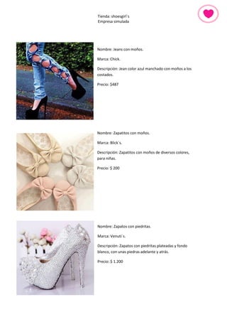 Tienda: shoesgirl´s 
Empresa simulada 
Nombre: Jeans con moños. 
Marca: Chick. 
Descripción: Jean color azul manchado con moños a los costados. 
Precio: $487 
Nombre: Zapatitos con moños. 
Marca: Blick´s. 
Descripción: Zapatitos con moños de diversos colores, para niñas. 
Precio: $ 200 
Nombre: Zapatos con piedritas. 
Marca: Venuti´s. 
Descripción: Zapatos con piedritas plateadas y fondo blanco, con unas piedras adelante y atrás. 
Precio: $ 1.200 
 