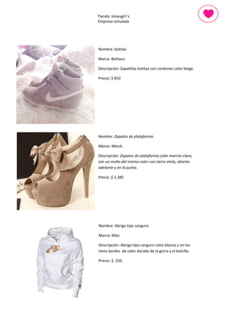 Tienda: shoesgirl´s 
Empresa simulada 
Nombre: botitas 
Marca: Bottaco. 
Descripción: Zapatillas botitas con cordones color beige. 
Precio: $ 850 
Nombre: Zapatos de plataforma. 
Marca: Merck. 
Descripción: Zapatos de plataforma color marrón claro, con un moño del mismo color con sierre atrás, abierto adelante y en la punta. 
Precio: $ 1.385 
Nombre: Abrigo tipo canguro. 
Marca: Nike. 
Descripción: Abrigo tipo canguro color blanco y en los tiene bordes de color dorado de la gorra y el bolcillo. 
Precio: $ 250. 
 