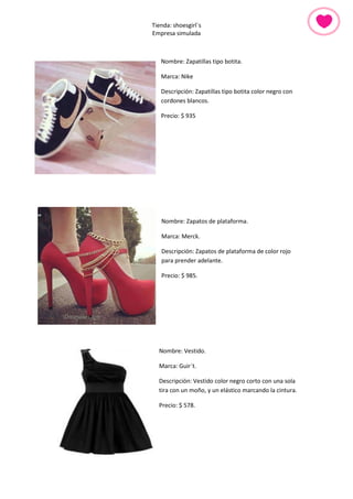 Tienda: shoesgirl´s 
Empresa simulada 
Nombre: Zapatillas tipo botita. 
Marca: Nike 
Descripción: Zapatillas tipo botita color negro con cordones blancos. 
Precio: $ 935 
Nombre: Zapatos de plataforma. 
Marca: Merck. 
Descripción: Zapatos de plataforma de color rojo para prender adelante. 
Precio: $ 985. 
Nombre: Vestido. 
Marca: Guir´t. 
Descripción: Vestido color negro corto con una sola tira con un moño, y un elástico marcando la cintura. 
Precio: $ 578. 