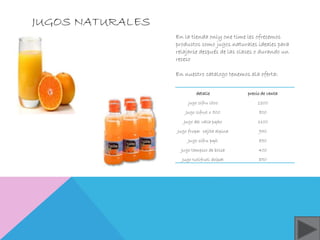 JUGOS NATURALES 
En la tienda only one time les ofrecemos 
productos como jugos naturales ideales para 
relajarse después de las clases o durando un 
receso 
En nuestro catalogo tenemos ala oferta: 
detalle precio de venta 
jugo cifru litro 1200 
Jugo cifrut x 500 800 
Jugo del valle pqño 1100 
Jugo fruper cajita alpina 950 
Jugo sifru pqñ 850 
Jugo tampico de bolsa 400 
Jugo tutifruti doipat 850 
 