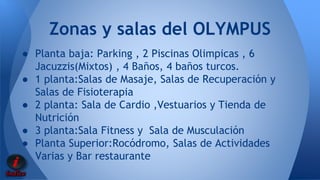 Zonas y salas del OLYMPUS 
● Planta baja: Parking , 2 Piscinas Olimpicas , 6 
Jacuzzis(Mixtos) , 4 Baños, 4 baños turcos. 
● 1 planta:Salas de Masaje, Salas de Recuperación y 
Salas de Fisioterapia 
● 2 planta: Sala de Cardio ,Vestuarios y Tienda de 
Nutrición 
● 3 planta:Sala Fitness y Sala de Musculación 
● Planta Superior:Rocódromo, Salas de Actividades 
Varias y Bar restaurante 
 