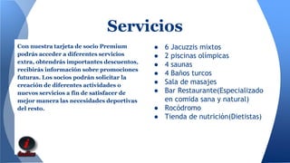 Servicios 
Con nuestra tarjeta de socio Premium 
podrás acceder a diferentes servicios 
extra, obtendrás importantes descuentos, 
recibirás información sobre promociones 
futuras. Los socios podrán solicitar la 
creación de diferentes actividades o 
nuevos servicios a fin de satisfacer de 
mejor manera las necesidades deportivas 
del resto. 
● 6 Jacuzzis mixtos 
● 2 piscinas olímpicas 
● 4 saunas 
● 4 Baños turcos 
● Sala de masajes 
● Bar Restaurante(Especializado 
en comida sana y natural) 
● Rocódromo 
● Tienda de nutrición(Dietistas) 
 