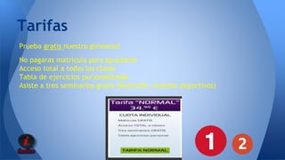 Tarifas 
Prueba gratis nuestro gimnasio! 
No pagaras matrícula para apuntarte 
Acceso total a todas las clases 
Tabla de ejercicios personalizadas 
Asiste a tres seminarios gratis (Nutrición, eventos deportivos) 
 