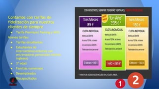 Contamos con tarifas de 
fidelización para nuestros 
clientes de siempre 
● Tarifa Premium( Parking y Wifi) 
Nuevas tarifas: 
● Tarifas estudiantes 
● Estudiantes de 
intercambio(contamos con 
entrenadores personales nativos 
ingleses) 
● 3ª edad 
● Familias numerosas 
● Desempleados 
● Discapacitados 
 