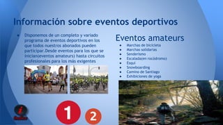 Información sobre eventos deportivos 
● Disponemos de un completo y variado 
programa de eventos deportivos en los 
que todos nuestros abonados pueden 
participar.Desde eventos para los que se 
inician(eventos amateurs) hasta circuitos 
profesionales para los más exigentes 
Eventos amateurs 
● Marchas de bicicleta 
● Marchas solidarias 
● Senderismo 
● Escalada(en rocódromo) 
● Esquí 
● Snowboarding 
● Camino de Santiago 
● Exhibiciones de yoga 
 