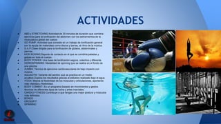 ACTIVIDADES 
● ABD y STRETCHING:Actividad de 30 minutos de duración que combina 
ejercicios para la tonificación del abdomen con los estiramientos de la 
musculatura global del cuerpo 
● GO PUMP: Actividad que consiste en un trabajo de tonificación general 
con la ayuda de materiales como discos y barras, al ritmo de la música. 
● G.A.P:Clase dirigida para la tonificación de glúteos, abdominales y 
piernas. 
● KICK BOXING:Deporte de contacto en el que se combina patadas y 
golpes en todo el cuerpo. 
● BODY POWER: Una base de tonificación segura, colectiva y diferente. 
● HIDROSPINNING: Modalidad de spinning que se realiza en el fondo de 
una piscina 
● ZUMBA: Técnica de ejercicios cardiovasculares de bajo impacto con 
música. 
● AQUAGYM: Variante del aeróbic que se practica en un medio 
acuático.Duplica los resultados gracias al esfuerzo realizado bajo el agua. 
● YOGA: Mejora la flexibilidad de los músculos y articulaciones, aportando 
más vitalidad y flexibilidad. 
● BODY COMBAT: Es un programa basado en movimientos y gestos 
técnicos de diferentes tipos de lucha y artes marciales. 
● CARDIO FITNESS:Contribuye a que tengas una mejor postura y músculos 
más definidos. 
● BOXEO 
● CROSSFIT 
● SPINNING 
 