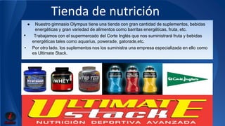 Tienda de nutrición 
● Nuestro gimnasio Olympus tiene una tienda con gran cantidad de suplementos, bebidas 
energéticas y gran variedad de alimentos como barritas energéticas, fruta, etc. 
• Trabajamos con el supermercado del Corte Inglés que nos suministrará fruta y bebidas 
energéticas tales como aquarius, powerade, gatorade,etc. 
• Por otro lado, los suplementos nos los suministra una empresa especializada en ello como 
es Ultimate Stack. 
 