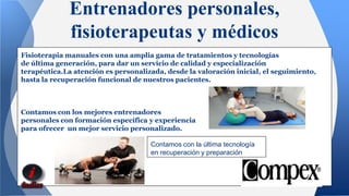 Entrenadores personales, 
fisioterapeutas y médicos 
Fisioterapia manuales con una amplia gama de tratamientos y tecnologías 
de última generación, para dar un servicio de calidad y especialización 
terapéutica.La atención es personalizada, desde la valoración inicial, el seguimiento, 
hasta la recuperación funcional de nuestros pacientes. 
Contamos con los mejores entrenadores 
personales con formación específica y experiencia 
para ofrecer un mejor servicio personalizado. 
Contamos con la última tecnología 
en recuperación y preparación 
 