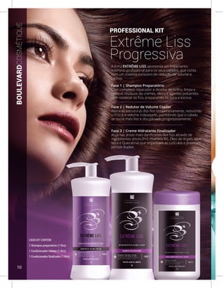 CADA KIT CONTÉM:
1 Shampoo preparatório (1 litro)
1 Condicionador redutor (1 litro)
1 Condicionador finalizador (1 litro)
PROFESSIONAL KIT
Extrême Liss
Progressiva
A linha EXTRÊME LISS apresenta um tratamento
intensivo profissional para os seus cabelos, que conta
com um sistema exclusivo de redução de volume e
cachos.
Fase 1 | Shampoo Preparatório
Com complexo reparador e doador de brilho, limpa e
remove resíduos de cremes, óleos e agentes poluentes
sem ressecar os fios, preparando-os para a escova.
Fase 2 | Redutor de Volume Capilar
Altera as estruturas dos fios temporariamente, reduzindo
o frizz e o volume indesejado, permitindo que o cabelo
se torne mais liso e disciplinado progressivamente.
Fase 3 | Creme Hidratante Finalizador
Atua nas áreas mais danificadas dos fios através de
ingredientes ativos (Pró Vitamina B5, Óleo de Argan, Aloe
Vera e Queratina) que organizam as cutículas e previnem
pontas duplas.
BOULEVARDCOSMÉTIQUE
10
 