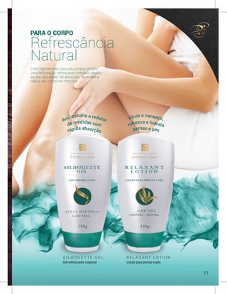PARA O CORPO
Refrescância
Natural
Com ingredientes naturais, proporcionam
uma hidratação refrescante imediata devido
ao seu alto poder de absorção. Revitaliza e
relaxa seu corpo em minutos.
S I L H O U E T T E G E L
Gel refrescante corporal
R E L A X A N T L O T I O N
Loção para pernas e pés
Anti-celulite e redutor Alivia o cansaço,
de medidas com refresca e hidrata
rápida absorção pernas e pés
11
 