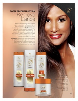TOTAL RECONSTRUCTION
Remove
Danos
A linha Total Reconstruction hidrata,
nutre e reconstrói os fio, deixando-os
mais saudáveis e bonitos, pois conta
com o rejuvenescedor Bio Complex, que
associa a potente ação reparadora da
creatina com o incrível efeito anti-age da
cisteína. O resultado é a restauração da
elasticidade e brilho, revitalizando cabelos
opacos, desidratados e frágeis, através do
tratamento simples e contínuo.
Indicação: Cabelos opacos e frágeis devido
às ações naturais (poluição, sol, banho de
piscina, água do mar), efeitos químicos
(coloração, alisamento) ou mecânicos
(secador, chapinha, baby-liss).
S H A M P O O
C O N D I C I O N A D O R
L E A V E - I N
M Á S C A R A D E
T R AT A M E N T O
3 0 0 m l
3 0 0 m l
2 0 0 m l
2 0 0 m l
17
 