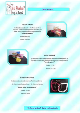 ESTUCHE MAGICO
Hecho a base de botella y diseñado con finos
acabados son elaborados para ser utilizados para
hacer invitaciones o como un lindo obsequio
“únicamente para ti”
Código: MG- 01
Precio: 0.60 ctv.
COFRE CORAZON
un pequeño diseño elaborado con botella plástica y foomix en
forma de corazón y de distintos tamaños con un estilo juvenil
“lo mejor para ti”
Código: C – 03
Precio: 0.75 ctv.
DIADEMA MARAVILLA
Está diseñada a base de alambre flexible y cubierta
de diferentes telas de colores y de diferente tamaño
“Diseño único, pensando en ti”
Código: D – 001
Precio: 0.75 ctv.
 