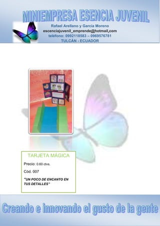 Rafael Arellano y García Moreno
escenciajuvenil_emprende@hotmail.com
teléfono: 0992118583 – 0969576781
TULCÁN - ECUADOR
TARJETA MÁGICA
Precio: 0.60 ctvs.
Cód. 007
“UN POCO DE ENCANTO EN
TUS DETALLES”
 