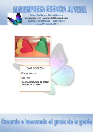 Rafael Arellano y García Moreno
escenciajuvenil_emprende@hotmail.com
teléfono: 0992118583 – 0969576781
TULCÁN - ECUADOR
CAJA CORAZÓN
Precio: 0.60 ctvs.
Cód. 008
“LLENA TU MUNDO DE AMOR
Y ENDULZA TU VIDA”
 