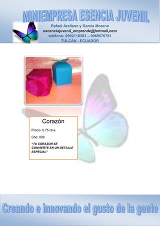 Rafael Arellano y García Moreno
escenciajuvenil_emprende@hotmail.com
teléfono: 0992118583 – 0969576781
TULCÁN - ECUADOR
Corazón
Precio: 0.75 ctvs.
Cód. 009
“TU CORAZON SE
CONVIERTE EN UN DETALLE
ESPECIAL”
 