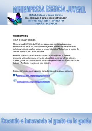 Rafael Arellano y García Moreno
escenciajuvenil_emprende@hotmail.com
teléfono: 0992118583 – 0969576781
TULCÁN - ECUADOR
PRESENTACIÓN
HOLA CHICAS Y CHICOS:
Miniempresa ESENCIA JUVENIL les saluda,está conformada por doce
estudiantes de tercer año de bachillerato general en ciencias con énfasis en
química y biología paralelo uno de la unidad educativa “Tulcán“, de la ciudad de
Tulcán, provincia del Carchi, Ecuador
Esencia Juvenil se dedica a la fabricación de productos en la línea de
artesanía, utilizando materia prima de alta calidad como: cartulinas, stickers,
colores, goma, silicona entre otras estamos especializados en la elaboración de
tarjetas y fundas de regalo para toda ocasión.
Gracias por visitar nuestra página, contáctanos será un placer atenderlos
esenciajuvenil_emprende@hotmail.com
esenciajuvenil_emprende@hotmail.com
 