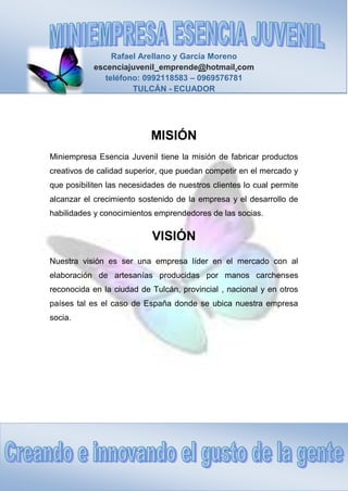 Rafael Arellano y García Moreno
escenciajuvenil_emprende@hotmail.com
teléfono: 0992118583 – 0969576781
TULCÁN - ECUADOR
MISIÓN
Miniempresa Esencia Juvenil tiene la misión de fabricar productos
creativos de calidad superior, que puedan competir en el mercado y
que posibiliten las necesidades de nuestros clientes lo cual permite
alcanzar el crecimiento sostenido de la empresa y el desarrollo de
habilidades y conocimientos emprendedores de las socias.
VISIÓN
Nuestra visión es ser una empresa líder en el mercado con al
elaboración de artesanías producidas por manos carchenses
reconocida en la ciudad de Tulcán, provincial , nacional y en otros
países tal es el caso de España donde se ubica nuestra empresa
socia.
 