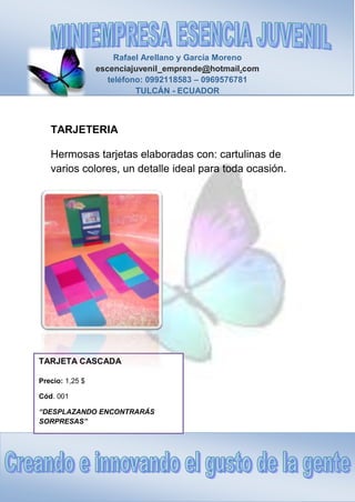 Rafael Arellano y García Moreno
escenciajuvenil_emprende@hotmail.com
teléfono: 0992118583 – 0969576781
TULCÁN - ECUADOR
TARJETA CASCADA
Precio: 1,25 $
Cód. 001
“DESPLAZANDO ENCONTRARÁS
SORPRESAS”
TARJETERIA
Hermosas tarjetas elaboradas con: cartulinas de
varios colores, un detalle ideal para toda ocasión.
 