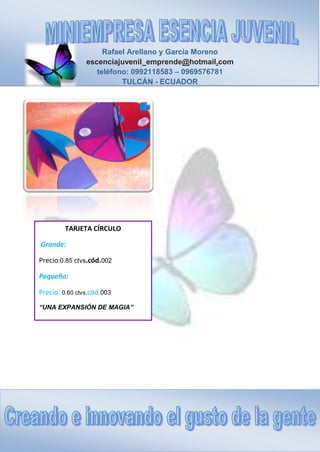 Rafael Arellano y García Moreno
escenciajuvenil_emprende@hotmail.com
teléfono: 0992118583 – 0969576781
TULCÁN - ECUADOR
TARJETA CÍRCULO
Grande:
Precio:0.85 ctvs.cód.002
Pequeño:
Precio: 0.60 ctvs.cód.003
“UNA EXPANSIÓN DE MAGIA”
 
