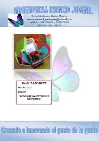Rafael Arellano y García Moreno
escenciajuvenil_emprende@hotmail.com
teléfono: 0992118583 – 0969576781
TULCÁN - ECUADOR
TARJETA EXPLOSIVA
PRECIO: 1,00 $
CÓD:004
“DESCUBRE UN SENTIMIENTO
INESPERADO”
 