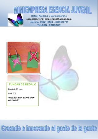 Rafael Arellano y García Moreno
escenciajuvenil_emprende@hotmail.com
teléfono: 0992118583 – 0969576781
TULCÁN - ECUADOR
FUNDAS DE REGALO
Precio:0.75 ctvs.
Cód. 006
“REGALA UNA EXPRESION
DE CARIÑO”
 