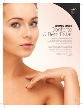Este produto foi desenvolvido com
pH alcalino suave e enriquecido com
componentes hidratantes, especialmente
para a intimidade feminina.
Limpa suavemente proporcionando uma
sensação de conforto e higiene durante
todo o dia, deixando um leve perfume.
S A B O N E T E Í N T I M O
2 0 0 m l
CUIDADO DIÁRIO
Conforto
& Bem Estar
13
 