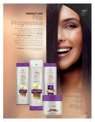 PERFECT LISS
Pós
Progressiva
A linha Perfect Liss, além de limpar, hidrata
e cuida sem interferir no resultado do
tratamento, prolongando o efeito da
progressiva. Com o extraordinário Ultimate
Liss Control Complex e sua avançada
bio cisteína, penetram profundamente
no córtex conferindo maior resistência e
vitalidade ao fio. Com o pH baixo e sem sal,
a fórmula ajuda a manter a cutícula do fio
alinhada e fechada, combatendo o efeito
quebradiço da escova progressiva.
Indicação: Cabelos desvitalizados pós
escova progressiva.
S H A M P O O
C O N D I C I O N A D O R
L E A V E - I N
M Á S C A R A D E
T R AT A M E N T O
3 0 0 m l
3 0 0 m l
2 0 0 m l
2 0 0 m l
19
 