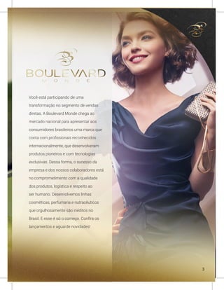 Você está participando de uma
transformação no segmento de vendas
diretas. A Boulevard Monde chega ao
mercado nacional para apresentar aos
consumidores brasileiros uma marca que
conta com profissionais reconhecidos
internacionalmente, que desenvolveram
produtos pioneiros e com tecnologias
exclusivas. Dessa forma, o sucesso da
empresa e dos nossos colaboradores está
no comprometimento com a qualidade
dos produtos, logística e respeito ao
ser humano. Desenvolvemos linhas
cosméticas, perfumaria e nutracêuticos
que orgulhosamente são inéditos no
Brasil. E esse é só o começo. Confira os
lançamentos e aguarde novidades!
3
 