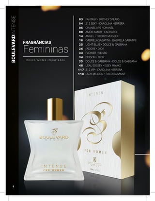 BOULEVARDINTENSE
FANTASY • BRITNEY SPEARS
212 SEXY • CAROLINA HERRERA
CHANEL Nº5 • CHANEL
AMOR AMOR • CACHAREL
ANGEL • THIERRY MUGLER
GABRIELA SABATINI • GABRIELA SABATINI
LIGHT BLUE • DOLCE & GABBANA
J’ADORE • DIOR
FLOWER • KENZO
POISON • DIOR
DOLCE & GABBANA • DOLCE & GABBANA
L’EAU D’ISSEY • ISSEY MIYAKE
212 VIP • CAROLINA HERRERA
LADY MILLION • PACO RABANNE
0 3
0 4
0 5
0 8
1 4
1 6
2 5
2 6
3 3
3 4
3 5
4 8
1 1 7
1 1 8
C o n c o r r e n t e s I m p o r t a d o s
FRAGRÂNCIAS
Femininas
4
 
