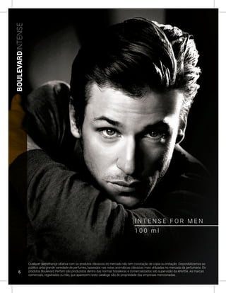 BOULEVARDINTENSE
I N T E N S E F O R M E N
Qualquer semelhança olfativa com os produtos clássicos do mercado não tem conotação de cópia ou imitação. Disponibilizamos ao
público uma grande variedade de perfumes, baseados nas notas aromáticas clássicas mais utilizadas no mercado da perfumaria. Os
produtos Boulevard Perfam são produzidos dentro das normas brasileiras e comercializados sob supervisão da ANVISA. As marcas
comerciais, registradas ou não, que aparecem neste catálogo são de propriedade das empresas mencionadas.
1 0 0 m l
6
 
