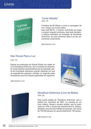 Catálogo de Literatura de Alcóolicos Anônimos - 201410
“Levar Adiante”
A história de Bil Wilson e como a mensagem de
A.A. chegou ao mundo inteiro.
Aqui está Bill W., o homem conhecido por todos
e a quem ninguém conheceu. Aqui está, também,
a história dramática da fundação de Alcoólicos
Anônimos, de suas primeiras lutas e de seu as-
sombroso crescimento.
ISBN 978-85-63111-07-8
ISBN 978-85-63111-16-6
CÓD. 118
CÓD. 122
Esta quarta edição de “Alcoólicos Anônimos” veio a
público em novembro de 2001, no começo de um
novo milênio. Desde a terceira edição, que foi publi-
cada em 1976, o número de membros de A.A. dobrou,
atingindo mais de dois milhões de pessoas, com cerca
de 100.800 grupos em aproximadamente 150 países.
Alcoólicos Anônimos (Livro de Bolso)
ISBN 978-85-63111-06-7
CÓD. 222
Das Trevas Para a Luz
Depois da publicação da Quarta Edição em inglês do
Livro Alcoólicos Anônimos, com a inclusão de dezesse-
te novas histórias representativas de recuperação, par-
te da Irmandade expressou grande interesse em que
as experiências pessoais contidas na segunda parte
revisada do novo livro fossem publicadas em espanhol.
Livros
 