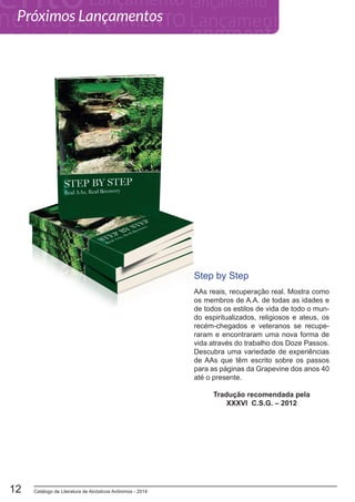 Catálogo de Literatura de Alcóolicos Anônimos - 201412
Step by Step
AAs reais, recuperação real. Mostra como
os membros de A.A. de todas as idades e
de todos os estilos de vida de todo o mun-
do espiritualizados, religiosos e ateus, os
recém-chegados e veteranos se recupe-
raram e encontraram uma nova forma de
vida através do trabalho dos Doze Passos.
Descubra uma variedade de experiências
de AAs que têm escrito sobre os passos
para as páginas da Grapevine dos anos 40
até o presente.
Tradução recomendada pela
XXXVI C.S.G. – 2012
Próximos Lançamentos
 