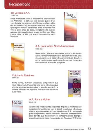 JUNAAB - Junta de Serviços Gerais de A.A. do Brasil 13
CÓD. 201
Os Jovens e A.A.
Mitos e verdades sobre o alcoolismo e sobre Alcoóli-
cos Anônimos – a começar pela ideia de que se é “jo-
vem demais” para ser um alcoólico ou um AA –, além
de dez histórias de jovens (sete rapazes e três moças)
que ingressaram na Irmandade entre os quinze e os
vinte e cinco anos de idade, compõem esta publica-
ção que interessa também a pais e mães com filhos
jovens, além de AAs que apadrinham novatos na Ir-
mandade.
CÓD. 202
A.A. Para a Mulher
Abrem este livrete quinze perguntas dirigidas a mulheres que
suspeitem ter problemas com o álcool. Uma breve introdução
aborda algumas noções sobre o alcoolismo e A.A., remetendo
para o depoimento de oito mulheres, das mais diversas condi-
ções de vida, que descobriram ser portadoras dessa doença e
encontraram uma via de recuperação em Alcoólicos Anônimos.
Esta é uma literatura aprovada pela
Conferência de Serviços Gerais de A.A.
A.A.PARAÍNDIOS
NORTE-AMERICANOS
recuperaçãoEu sou responsável...
Quando qualquer um, seja onde for,
estender a mão pedindo ajuda,
quero que a mão de A.A.
esteja sempre ali.
E por isto: eu sou responsável.
Uma Declaração de Unidade
O futuro de A.A. depende do nosso bem estar
comum ser colocado em primeiro lugar a fim
de manter a nossa Irmandade unida.
Da unidade de A.A. dependem as nossas vidas
e as vidas daqueles que virão.
0
5
25
75
95
100
A.A. PARA OS ÍNDIOS NORTE-AMERICANOS _capa
segunda-feira, 10 de dezembro de 2012 10:26:30
Neste livreto, homens e mulheres, todos Índios Ameri-
canos, compartilham como eles deixaram a bebida. Eles
descobriram que é possível serem membros de A.A. e
ainda manterem-se orgulhosos de sua rica herança e
ensinamentos espirituais Indígenas.
Neste livreto, mulheres alcoólicas compartilham sua
nova vida em A.A. Possuindo uma breve introdução que
aborda algumas noções sobre o alcoolismo e A.A., e
remete a história de algumas mulheres que mudaram
suas vidas.
A.A. para Índios Norte-Americanos
Colcha de Retalhos
CÓD. 252
Recuperação
CÓD. 253
 
