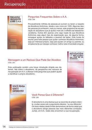 Catálogo de Literatura de Alcóolicos Anônimos - 201414
Perguntas Frequentes Sobre o A.A.
Provavelmente milhões de pessoas já ouviram ou leram a respeito
de Alcoólicos Anônimos, desde o seu início em 1935. Algumas des-
tas pessoas já conhecem, mais ou menos, este programa de recupe-
ração do alcoolismo que já ajudou mais de 2 milhões de bebedores-
-problema. Outras têm apenas uma vaga noção de que Alcoólicos
Anônimos seja algum tipo de organização que, de alguma forma,
consegue ajudar os bêbados a pararem de beber. Este livreto foi
escrito para toda pessoa que quiser conhecer Alcoólicos Anônimos,
seja por interesse próprio, seja para ajudar um amigo ou parente, ou
simplesmente por desejar conhecer melhor esta Irmandade singular.
CÓD. 208
CÓD. 207
Mensagem a um Recluso Que Pode Ser Alcoólico
Esta publicação contém uma breve introdução dirigida aos de-
tentos, fala sobre o alcoolismo, dá perspectiva aos reclusos de
recuperação em A.A. e oferece vinte perguntas que podem ajudar
a identificar o próprio alcoolismo.
Você Pensa Que é Diferente?
O alcoolismo é uma doença que se esconde do próprio doen-
te, muitas vezes sob o argumento clássico: “eu sou diferente”.
Os treze relatos deste livrete demonstram de forma cabal que
o alcoolismo atinge pessoas das mais diferentes condições.
Juntas, em A.A., todas elas encontram a sua recuperação.
CÓD. 206
Recuperação
 