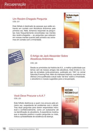 Catálogo de Literatura de Alcóolicos Anônimos - 201416
CÓD. 228
O Artigo de Jack Alexander Sobre
Alcoólicos Anônimos
Desde os primórdios da história de A.A., a melhor publicidade que
temos vem de nossos amigos não alcoólicos. Este livrete é o re-
lato do jornalista norte-americano, publicado em 1941 no Jornal
Saturday Evening Post. Além do interesse histórico, sua leitura nos
oferece uma qualificada e atual visão “de fora” sobre a Irmandade,
o alcoolismo e nossas sugestões para a recuperação.
Você Deve Procurar o A.A.?
Este folheto destina-se a quem nos procura pela pri-
meira vez, suspeitando ter problemas com o álcool.
Traz doze perguntas para serem respondidas indivi-
dual e confidencialmente, como um autoexame útil
na identificação do alcoolismo. A experiência mostrou
que a resposta positiva a quatro perguntas ou mais,
indica a probabilidade de existência da doença.
CÓD. 223
CÓD. 221
Um Recém-Chegado Pergunta
Este folheto é destinado às pessoas que estão en-
trando em contato com Alcoólicos Anônimos pela
primeira vez. Nele, tentamos responder às pergun-
tas mais frequentemente encontradas nas mentes
dos recém-chegados – as perguntas que estavam
em nossas mentes quando pela primeira vez entra-
mos em contato com a Irmandade.
Recuperação
 