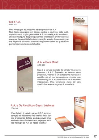 JUNAAB - Junta de Serviços Gerais de A.A. do Brasil 17
CÓD. 248
A.A. e Os Alcoólicos Gays / Lésbicas
“Este folheto é voltado para o C.T.O. A recu-
peração do alcoolismo não é tarefa fácil, por
isso precisamos de toda ajuda possível. E há
ajuda em abundância em A.A., seja qual for o
tipo de grupo de A.A. de nossa escolha.”
CÓD. 236
A.A. é Para Mim?
Esta é a versão ilustrada do folheto “Você deve
procurar o A.A.?”. Reproduz as mesmas doze
perguntas, visando a um autoexame individual e
confidencial, só que formuladas na primeira pes-
soa do singular e acompanhadas de ilustrações
inspiradoras. Uma ferramenta muito útil para
apadrinhar recém-chegados à Irmandade.
Eis o A.A.
Uma introdução ao programa de recuperação de A.A.
Num texto organizado em tópicos curtos e objetivos, esta publi-
cação dá uma noção geral sobre A.A. e a doença do alcoolismo,
abordando alguns dos principais mitos e realidades em torno dessa
doença e da possibilidade de recuperação através do nosso progra-
ma. Aspectos tais como a decisão de parar de beber e a questão de
permanecer sóbrio são detalhados.
CÓD. 215
 