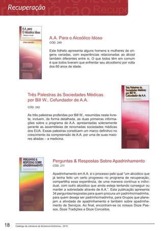 Catálogo de Literatura de Alcóolicos Anônimos - 201418
A.A. Para o Alcoólico Idoso
Este folheto apresenta alguns homens e mulheres de ori-
gens variadas, com experiências relacionadas ao álcool
também diferentes entre si. O que todos têm em comum
é que todos tiveram que enfrentar seu alcoolismo por volta
dos 60 anos de idade.
CÓD. 249
Três Palestras às Sociedades Médicas
por Bill W., Cofundador de A.A.
As três palestras proferidas por Bill W., resumidas neste livre-
te, incluem, de forma detalhada, as duas primeiras informa-
ções sobre o programa de A.A. apresentadas solenemente
perante as assembleias de renomadas sociedades médicas
dos EUA. Essas palestras constituem um marco definitivo no
crescimento da compreensão de A.A. por uma de suas maio-
res aliadas – a medicina.
CÓD. 242
CÓD. 211
Perguntas & Respostas Sobre Apadrinhamento
Apadrinhamento em A.A. é o processo pelo qual “um alcoólico que
já tenha feito um certo progresso no programa de recuperação,
compartilha essa experiência, de uma maneira contínua e indivi-
dual, com outro alcoólico que ainda esteja tentando conseguir ou
manter a sobriedade através de A.A.”. Esta publicação apresenta
34 perguntas/respostas para quem procura um padrinho/madrinha,
para quem deseja ser padrinho/madrinha, para Grupos que plane-
jam a atividade de apadrinhamento e também sobre apadrinha-
mento de Serviços. Ao final, encontram-se os nossos Doze Pas-
sos, Doze Tradições e Doze Conceitos.
Recuperação
 
