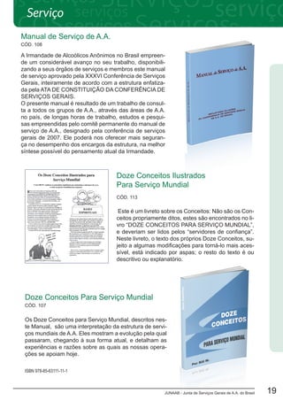 JUNAAB - Junta de Serviços Gerais de A.A. do Brasil 19
Manual de Serviço de A.A.
A Irmandade de Alcoólicos Anônimos no Brasil empreen-
de um considerável avanço no seu trabalho, disponibili-
zando a seus órgãos de serviços e membros este manual
de serviço aprovado pela XXXVI Conferência de Serviços
Gerais, inteiramente de acordo com a estrutura enfatiza-
da pela ATA DE CONSTITUIÇÃO DA CONFERÊNCIA DE
SERVIÇOS GERAIS.
O presente manual é resultado de um trabalho de consul-
ta a todos os grupos de A.A., através das áreas de A.A.
no país, de longas horas de trabalho, estudos e pesqui-
sas empreendidas pelo comitê permanente do manual de
serviço de A.A., designado pela conferência de serviços
gerais de 2007. Ele poderá nos oferecer mais seguran-
ça no desempenho dos encargos da estrutura, na melhor
síntese possível do pensamento atual da Irmandade.
CÓD. 108
Os Doze Conceitos para Serviço Mundial, descritos nes-
te Manual, são uma interpretação da estrutura de servi-
ços mundiais de A.A. Eles mostram a evolução pela qual
passaram, chegando à sua forma atual, e detalham as
experiências e razões sobre as quais as nossas opera-
ções se apoiam hoje.
Doze Conceitos Para Serviço Mundial
ISBN 978-85-63111-11-1
CÓD. 107
Doze Conceitos Ilustrados
Para Serviço Mundial
Este é um livreto sobre os Conceitos: Não são os Con-
ceitos propriamente ditos, estes são encontrados no li-
vro “DOZE CONCEITOS PARA SERVIÇO MUNDIAL”,
e deveriam ser lidos pelos “servidores de confiança”.
Neste livreto, o texto dos próprios Doze Conceitos, su-
jeito a algumas modificações para torná-lo mais aces-
sível, está indicado por aspas; o resto do texto é ou
descritivo ou explanatório.
CÓD. 113
Serviço
 