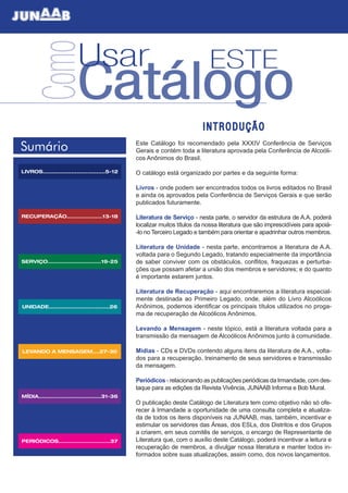 Sumário
UNIDADE..................................26
LEVANDO A MENSAGEM....27-30
MÍDIA...................................31-36
PERIÓDICOS.............................37
RECUPERAÇÃO....................13-18
LIVROS...................................5-12
SERVIÇO..............................19-25
ComoUsar ESTE
Catálogo
I N T R O D U Ç Ã O
Este Catálogo foi recomendado pela XXXIV Conferência de Serviços
Gerais e contém toda a literatura aprovada pela Conferência de Alcoóli-
cos Anônimos do Brasil.
O catálogo está organizado por partes e da seguinte forma:
Livros - onde podem ser encontrados todos os livros editados no Brasil
e ainda os aprovados pela Conferência de Serviços Gerais e que serão
publicados futuramente.
Literatura de Serviço - nesta parte, o servidor da estrutura de A.A. poderá
localizar muitos títulos da nossa literatura que são imprescidíveis para apoiá-
-lo no Terceiro Legado e também para orientar e apadrinhar outros membros.
Literatura de Unidade - nesta parte, encontramos a literatura de A.A.
voltada para o Segundo Legado, tratando especialmente da importância
de saber conviver com os obstáculos, conflitos, fraquezas e perturba-
ções que possam afetar a união dos membros e servidores; e do quanto
é importante estarem juntos.
Literatura de Recuperação - aqui encontraremos a literatura especial-
mente destinada ao Primeiro Legado, onde, além do Livro Alcoólicos
Anônimos, podemos identificar os principais títulos utilizados no proga-
ma de recuperação de Alcoólicos Anônimos.
Levando a Mensagem - neste tópico, está a literatura voltada para a
transmissão da mensagem de Alcoólicos Anônimos junto à comunidade.
Mídias - CDs e DVDs contendo alguns itens da literatura de A.A., volta-
dos para a recuperação, treinamento de seus servidores e transmissão
da mensagem.
Periódicos - relacionando as publicações periódicas da Irmandade, com des-
taque para as edições da Revista Vivência, JUNAAB Informa e Bob Mural.
O publicação deste Catálogo de Literatura tem como objetivo não só ofe-
recer à Irmandade a oportunidade de uma consulta completa e atualiza-
da de todos os itens disponíveis na JUNAAB, mas, também, incentivar e
estimular os servidores das Áreas, dos ESLs, dos Distritos e dos Grupos
a criarem, em seus comitês de serviços, o encargo de Representante de
Literatura que, com o auxílio deste Catálogo, poderá incentivar a leitura e
recuperação de membros, a divulgar nossa literatura e manter todos in-
formados sobre suas atualizações, assim como, dos novos lançamentos.
 